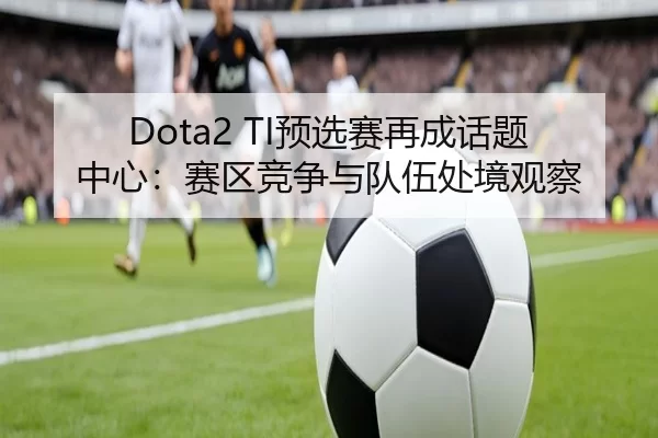 Dota2 TI预选赛再成话题中心：赛区竞争与队伍处境观察